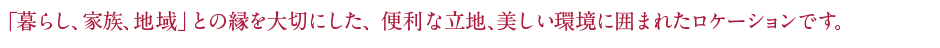 「暮らし、家族、地域」との縁を大切にした、便利な立地、美しい環境に囲まれたロケーションです。