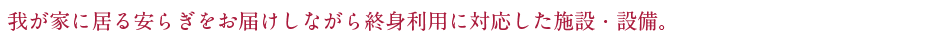 我が家に居る安らぎをお届けしながら終身利用に対応した施設・設備。