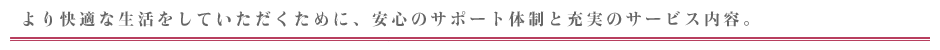 より快適な生活をしていただくために、安心のサポート体制と充実のサービス内容。